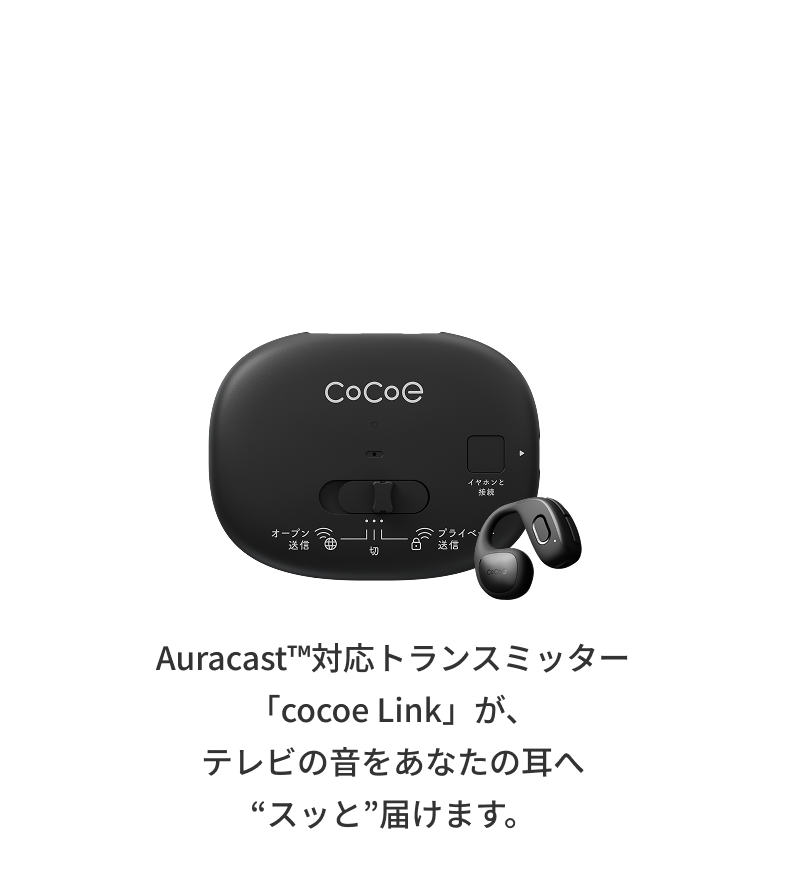 テレビを、自分好みのボリュームで楽しめる。「cocoe Ear × cocoe Link」セットが断然おすすめ。Auracast™対応トランスミッター「cocoe Link」が、テレビの音をあなたの耳へ“スッと”届けます。