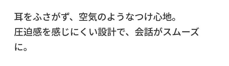 耳をふさがず、空気のようなつけ心地。圧迫感を感じにくい設計で、会話がスムーズに。
