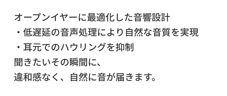 オープンイヤーに最適化した音響設計 ・低遅延の音声処理により自然な音質を実現・耳元でのハウリングを抑制 聞きたいその瞬間に、違和感なく、自然に音が届きます。