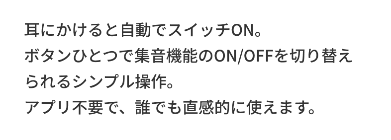 耳にかけると自動でスイッチON。ボタンひとつで集音機能のON/OFFを切り替えられるシンプル操作。アプリ不要で、誰でも直感的に使えます。