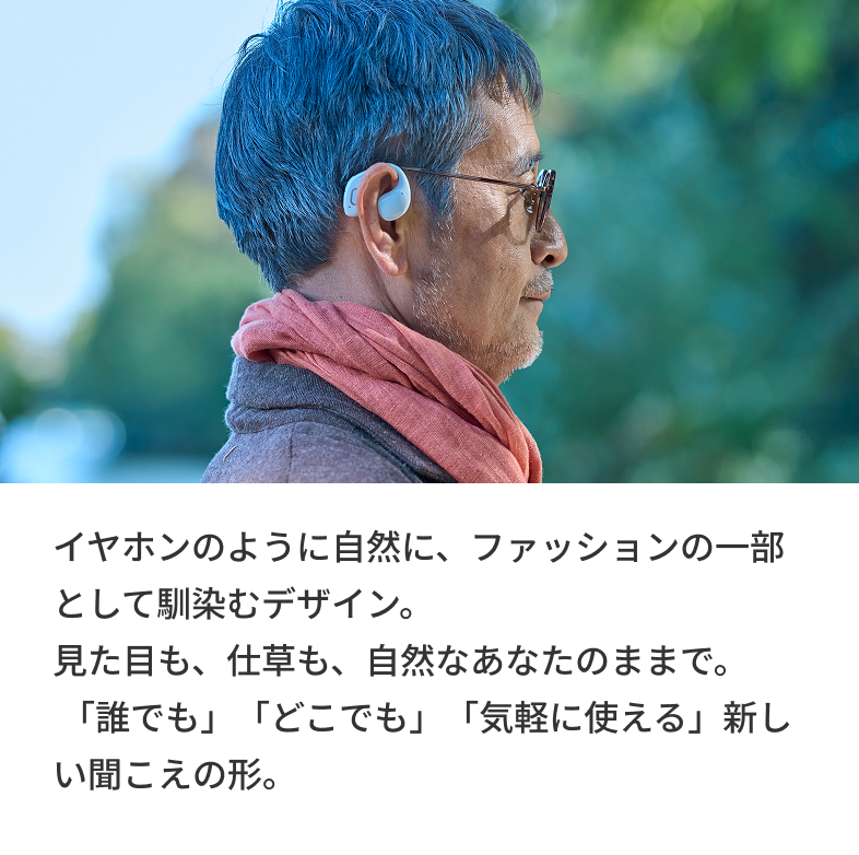 イヤホンのように自然に、ファッションの一部として馴染むデザイン。見た目も、仕草も、自然なあなたのままで。「誰でも」「どこでも」「気軽に使える」新しい聞こえの形。