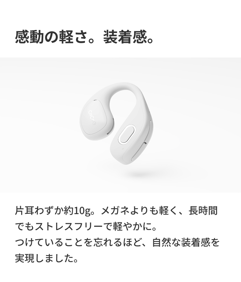 感動の軽さ。装着感。 片耳わずか約10g。メガネよりも軽く、長時間でもストレスフリーで軽やかに。つけていることを忘れるほど、自然な装着感を実現しました。