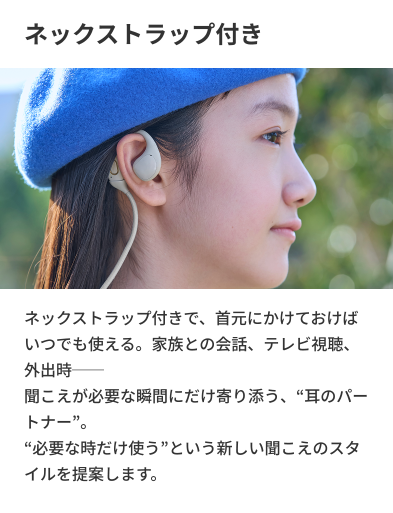 ネックストラップ付き ネックストラップ付きで、首元にかけておけばいつでも使える。家族との会話、テレビ視聴、外出時── 聞こえが必要な瞬間にだけ寄り添う、“耳のパートナー”。“必要な時だけ使う”という新しい聞こえのスタイルを提案します。