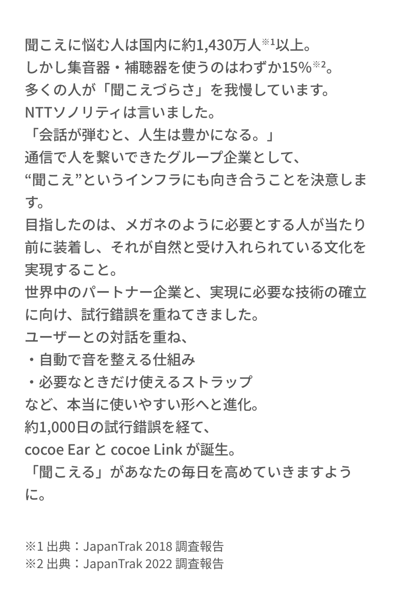 聞こえに悩む人は国内に約1,430万人※1以上。しかし集音器・補聴器を使うのはわずか15％※2。多くの人が「聞こえづらさ」を我慢しています。NTTソノリティは言いました。「会話が弾むと、人生は豊かになる。」通信で人を繋いできたグループ企業として、“聞こえ”というインフラにも向き合うことを決意します。目指したのは、メガネのように必要とする人が当たり前に装着し、それが自然と受け入れられている文化を実現すること。世界中のパートナー企業と、実現に必要な技術の確立に向け、試行錯誤を重ねてきました。ユーザーとの対話を重ね、・自動で音を整える仕組み・必要なときだけ使えるストラップなど、本当に使いやすい形へと進化。1,000日の試行錯誤を経て、cocoe Ear と cocoe Link が誕生。「聞こえる」があなたの毎日を高めていきますように。