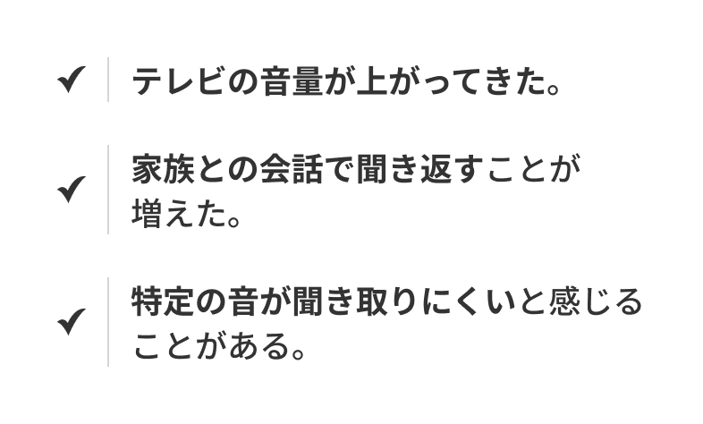 テレビの音量が上がってきた。 家族との会話で聞き返すことが増えた。 特定の音が聞き取りにくいと感じることがある。