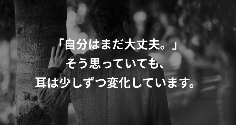 「自分はまだ大丈夫。」そう思っていても、耳は少しずつ変化しています。