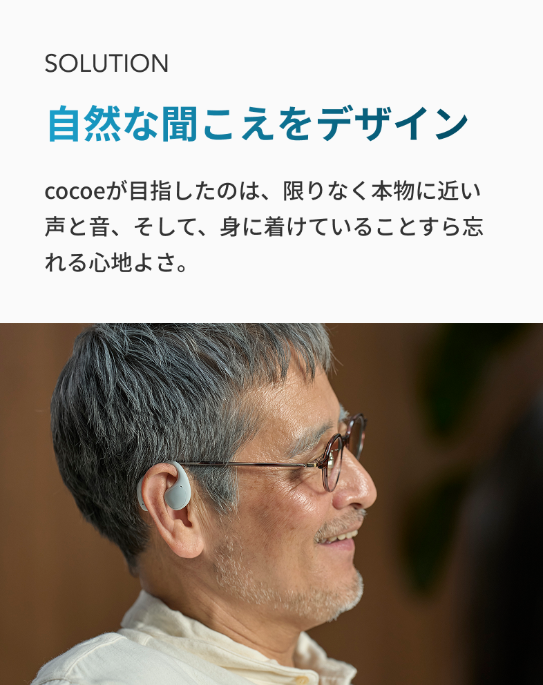 SOLUTION 自然な聞こえをデザイン cocoeが目指したのは、 限りなく本物に近い声と音、 そして、身に着けていることすら忘れる心地よさ。