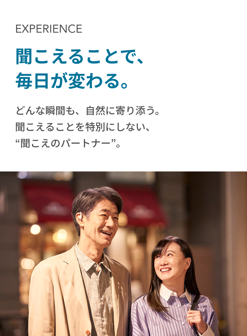 EXPERIENCE 聞こえることで、毎日が変わる。どんな瞬間も、自然に寄り添う。
          聞こえることを特別にしない、“聞こえのパートナー”。