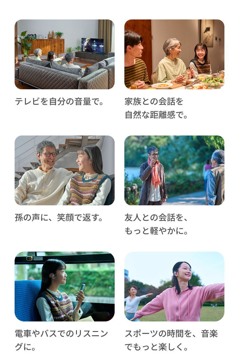 テレビを自分の音量で。 家族との会話を自然な距離感で。 孫の声に、笑顔で返す。 友人との会話を、もっと軽やかに。 電車やバスでのリスニングに。 スポーツの時間を、音楽でもっと楽しく。