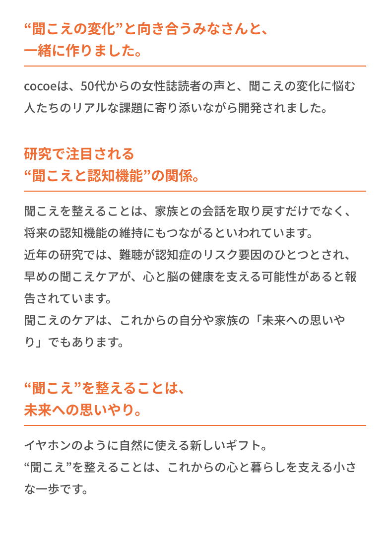 “聞こえの変化”と向き合うみなさんと、一緒に作りました。 研究で注目される“聞こえと認知機能”の関係。 “聞こえ”を整えることは、未来への思いやり。